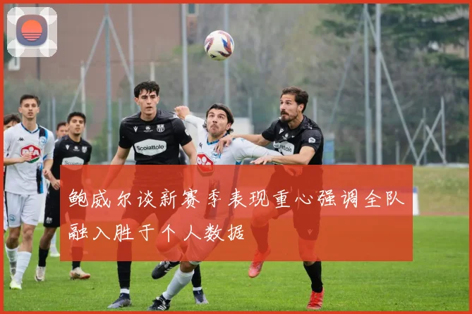 鲍威尔谈新赛季表现重心强调全队融入胜于个人数据
