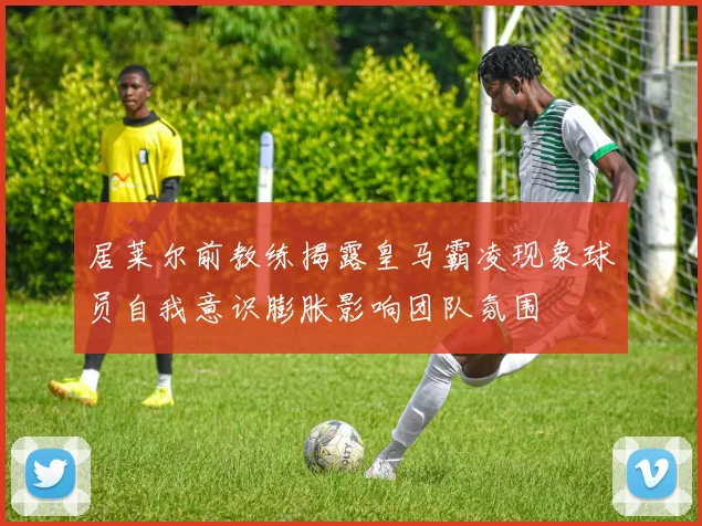居莱尔前教练揭露皇马霸凌现象球员自我意识膨胀影响团队氛围