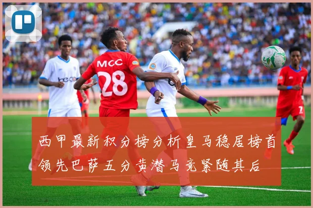 西甲最新积分榜分析皇马稳居榜首领先巴萨五分黄潜马竞紧随其后