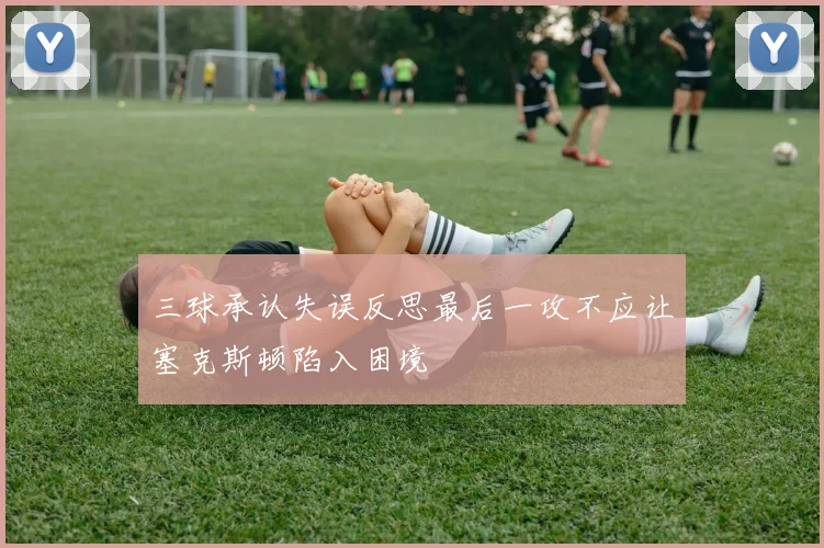 三球承认失误反思最后一攻不应让塞克斯顿陷入困境