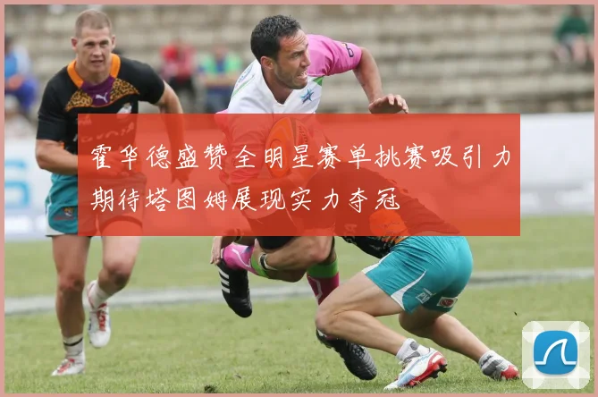 霍华德盛赞全明星赛单挑赛吸引力期待塔图姆展现实力夺冠