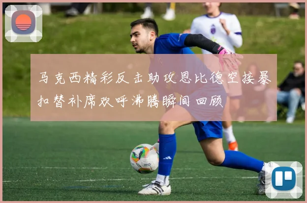 马克西精彩反击助攻恩比德空接暴扣替补席欢呼沸腾瞬间回顾