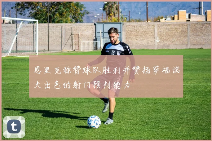 恩里克称赞球队胜利并赞扬萨福诺夫出色的射门预判能力