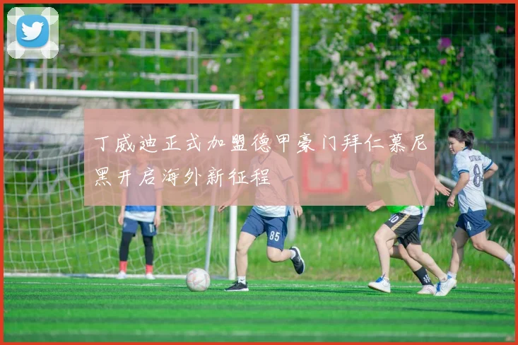 丁威迪正式加盟德甲豪门拜仁慕尼黑开启海外新征程