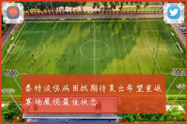 泰特谈伤病困扰期待复出希望重返赛场展现最佳状态