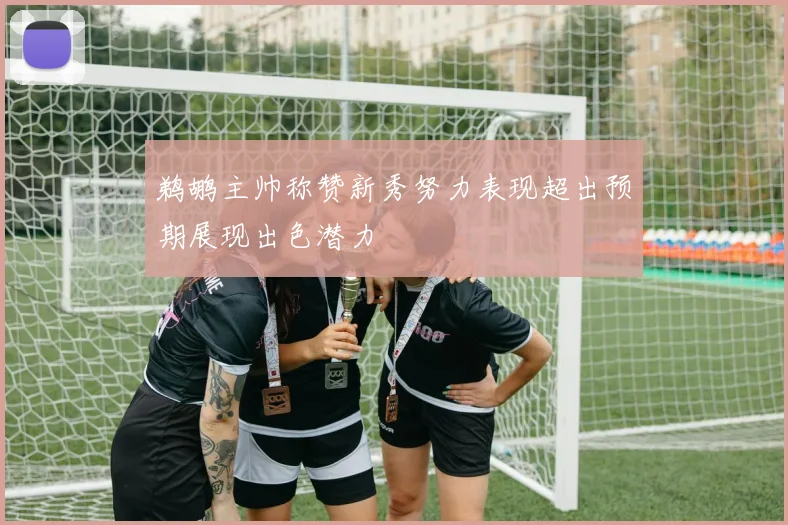 鹈鹕主帅称赞新秀努力表现超出预期展现出色潜力