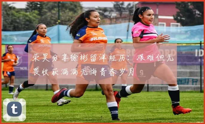 荣昊分享徐彬留洋经历：艰难但无畏收获满满无悔青春岁月