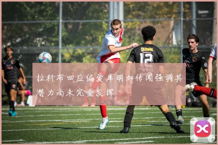 拉科布回应偏爱库明加传闻强调其潜力尚未完全发挥