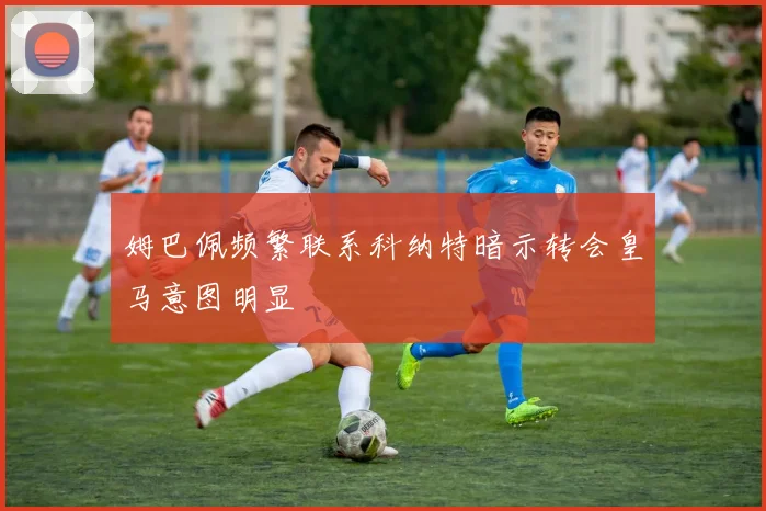 姆巴佩频繁联系科纳特暗示转会皇马意图明显
