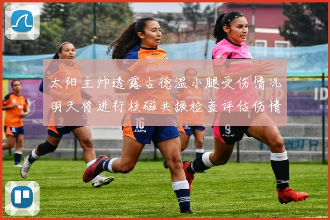 太阳主帅透露古德温小腿受伤情况明天将进行核磁共振检查评估伤情