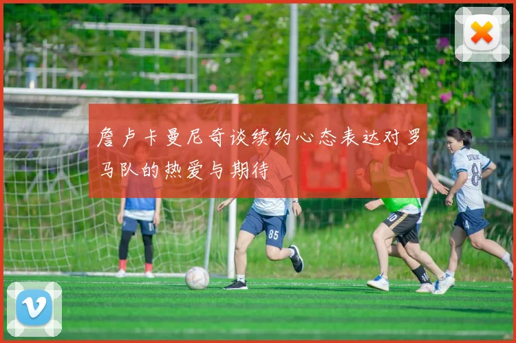 詹卢卡曼尼奇谈续约心态表达对罗马队的热爱与期待