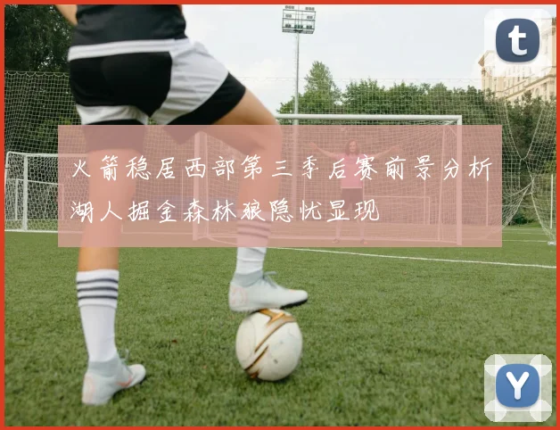 火箭稳居西部第三季后赛前景分析湖人掘金森林狼隐忧显现