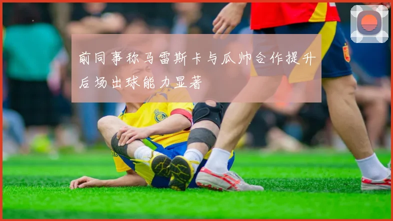 前同事称马雷斯卡与瓜帅合作提升后场出球能力显著