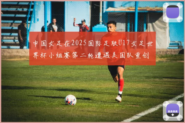 中国女足在2025国际足联U17女足世界杯小组赛第二轮遭遇美国队重创以2比5落败