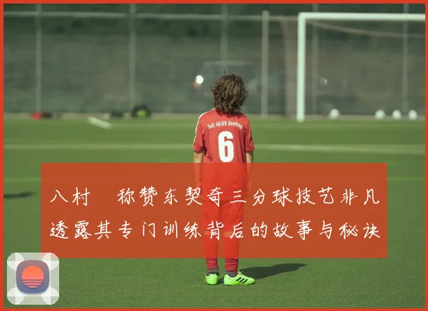 八村塁称赞东契奇三分球技艺非凡透露其专门训练背后的故事与秘诀