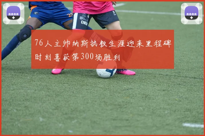 76人主帅纳斯执教生涯迎来里程碑时刻喜获第300场胜利