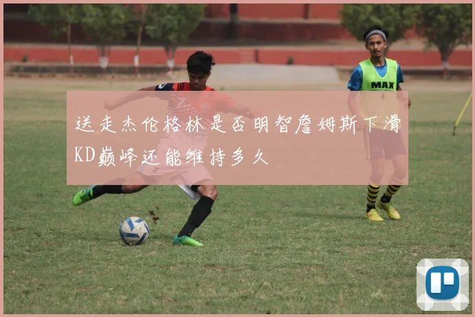 送走杰伦格林是否明智詹姆斯下滑KD巅峰还能维持多久