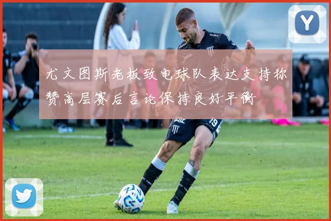 尤文图斯老板致电球队表达支持称赞高层赛后言论保持良好平衡