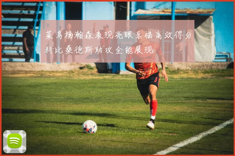 菜鸟杨瀚森表现亮眼乐福高效得分科比桑德斯助攻全能展现