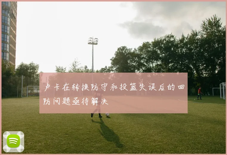 卢卡在转换防守和投篮失误后的回防问题亟待解决