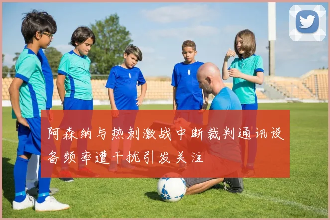 阿森纳与热刺激战中断裁判通讯设备频率遭干扰引发关注