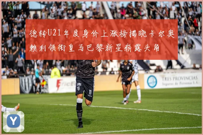 德转U21年度身价上涨榜揭晓卡尔奥赖利领衔皇马巴黎新星崭露头角