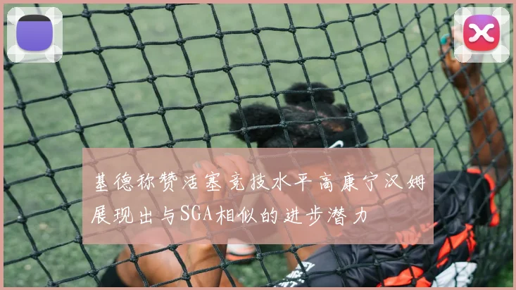 基德称赞活塞竞技水平高康宁汉姆展现出与SGA相似的进步潜力